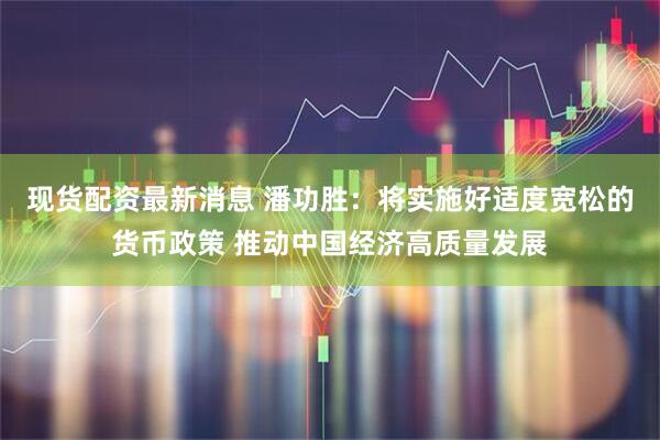 现货配资最新消息 潘功胜：将实施好适度宽松的货币政策 推动中国经济高质量发展