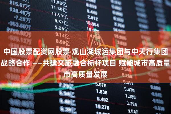 中国股票配资网股票 观山湖城运集团与中天行集团展开战略合作 ——共建文旅融合标杆项目 赋能城市高质量发展
