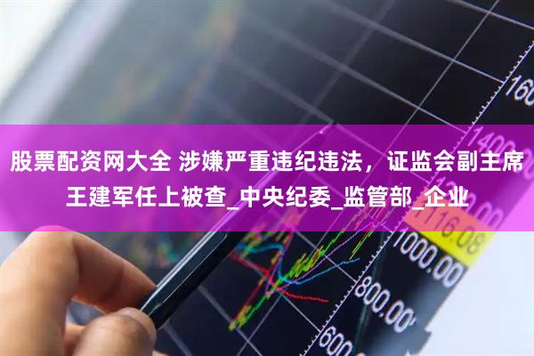 股票配资网大全 涉嫌严重违纪违法，证监会副主席王建军任上被查_中央纪委_监管部_企业