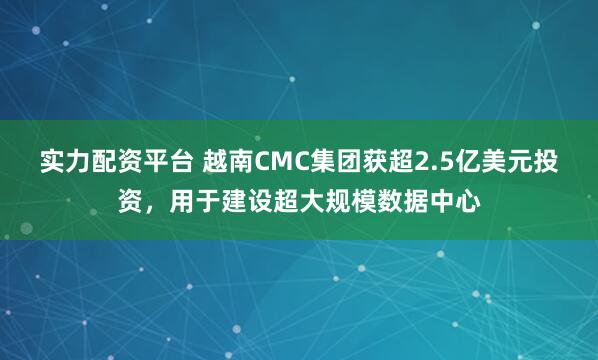 实力配资平台 越南CMC集团获超2.5亿美元投资，用于建设超大规模数据中心