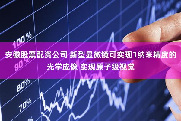 安徽股票配资公司 新型显微镜可实现1纳米精度的光学成像 实现原子级视觉