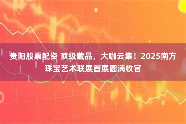 贵阳股票配资 顶级藏品，大咖云集！2025南方珠宝艺术联展首展圆满收官