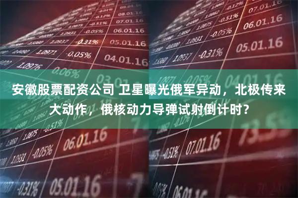 安徽股票配资公司 卫星曝光俄军异动，北极传来大动作，俄核动力导弹试射倒计时？