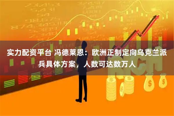 实力配资平台 冯德莱恩：欧洲正制定向乌克兰派兵具体方案，人数可达数万人