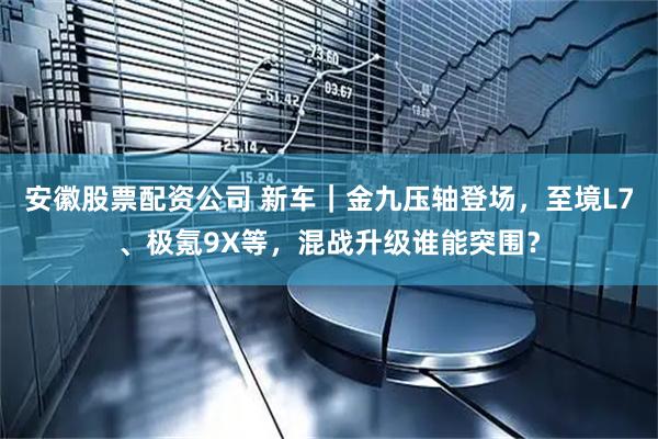 安徽股票配资公司 新车｜金九压轴登场，至境L7、极氪9X等，混战升级谁能突围？