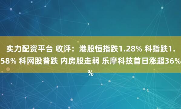 实力配资平台 收评：港股恒指跌1.28% 科指跌1.58% 科网股普跌 内房股走弱 乐摩科技首日涨超36%