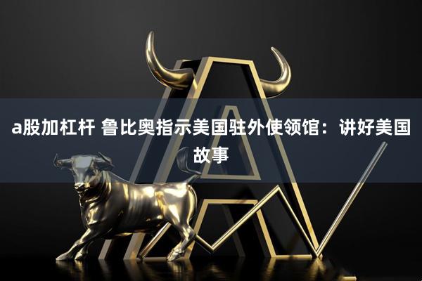 a股加杠杆 鲁比奥指示美国驻外使领馆：讲好美国故事