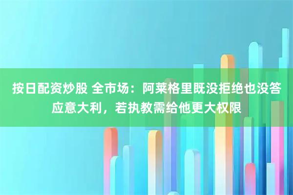 按日配资炒股 全市场：阿莱格里既没拒绝也没答应意大利，若执教需给他更大权限