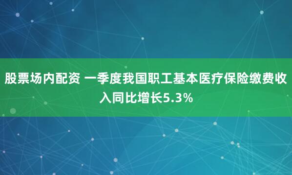 股票场内配资 一季度我国职工基本医疗保险缴费收入同比增长5.3%