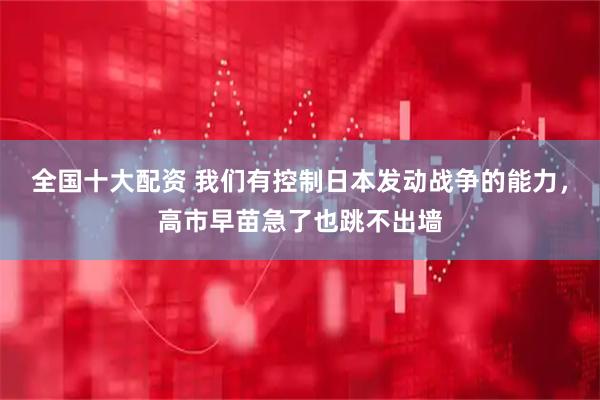 全国十大配资 我们有控制日本发动战争的能力，高市早苗急了也跳不出墙