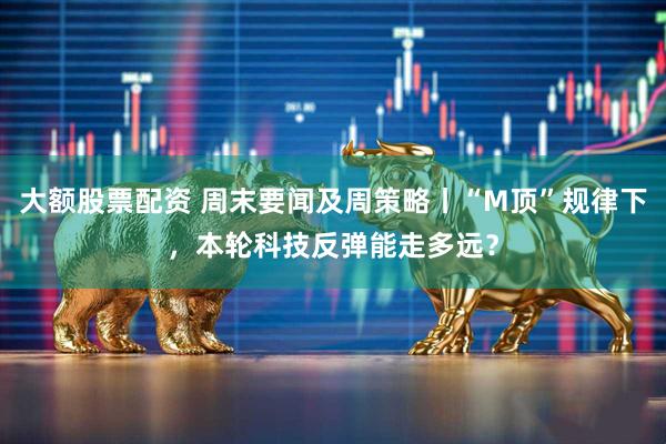 大额股票配资 周末要闻及周策略丨“M顶”规律下，本轮科技反弹能走多远？
