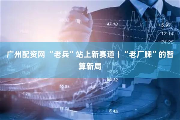 广州配资网 “老兵”站上新赛道丨“老厂牌”的智算新局