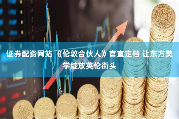 证券配资网站 《伦敦合伙人》官宣定档 让东方美学绽放英伦街头