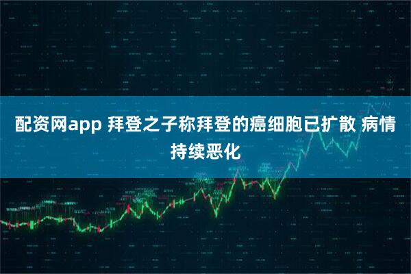 配资网app 拜登之子称拜登的癌细胞已扩散 病情持续恶化