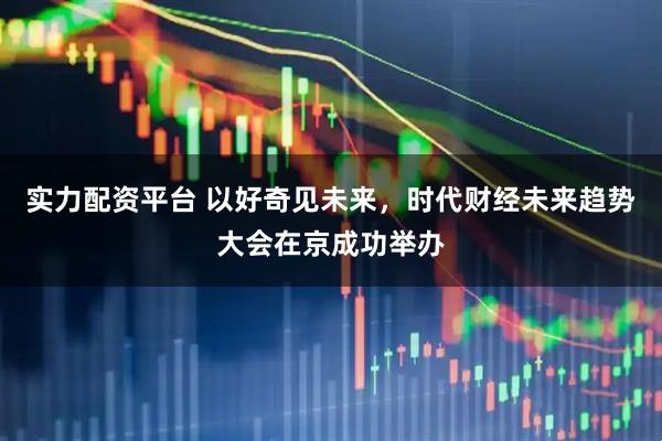 实力配资平台 以好奇见未来，时代财经未来趋势大会在京成功举办