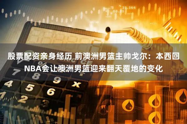 股票配资亲身经历 前澳洲男篮主帅戈尔：本西回NBA会让澳洲男篮迎来翻天覆地的变化